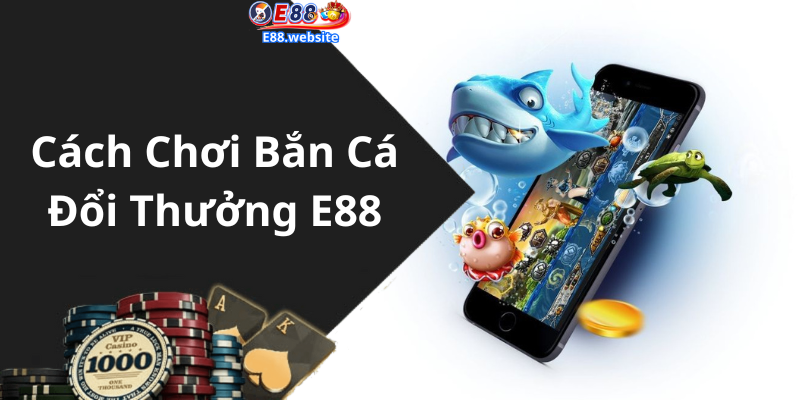 Cách Chơi Bắn Cá Đổi Thưởng E88