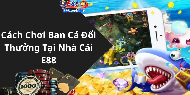 Cách Chơi Ban Cá Đổi Thưởng Tại Nhà Cái E88